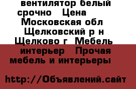 вентилятор белый срочно › Цена ­ 600 - Московская обл., Щелковский р-н, Щелково г. Мебель, интерьер » Прочая мебель и интерьеры   